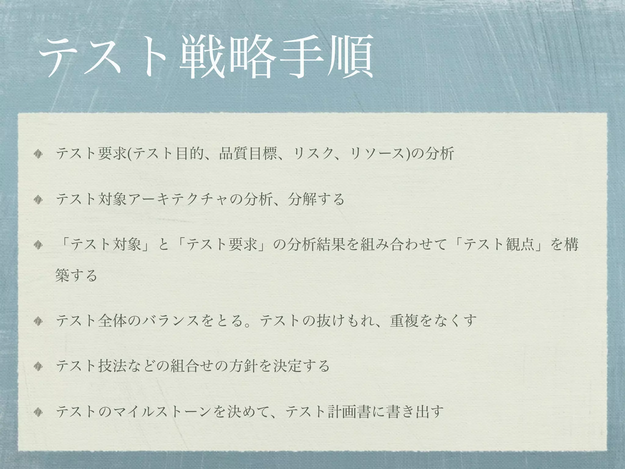 テスト戦略手順
テスト要求(テスト目的、品質目標、リスク、リソース)の分析


テスト対象アーキテクチャの分析、分解する


「テスト対象」と「テスト要求」の分析結果を組み合わせて「テスト観点」を構

築する


テスト全体のバランスをとる。テストの抜けもれ、重複をなくす


テスト技法などの組合せの方針を決定する


テストのマイルストーンを決めて、テスト計画書に書き出す
 
