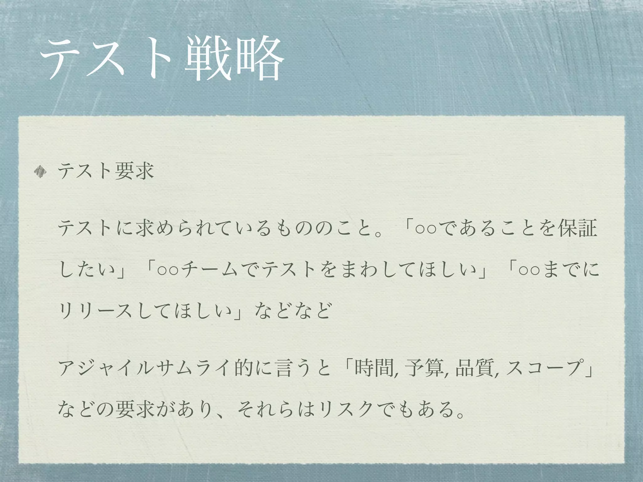 テスト戦略
テスト要求

テストに求められているもののこと。「○○であることを保証

したい」「○○チームでテストをまわしてほしい」「○○までに

リリースしてほしい」などなど

アジャイルサムライ的に言うと「時間, 予算, 品質, スコープ」

などの要求があり、それらはリスクでもある。
 