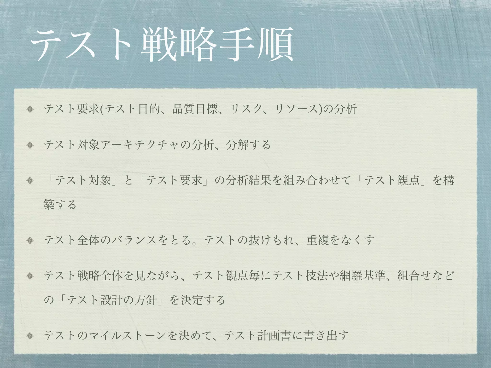 テスト戦略手順
テスト要求(テスト目的、品質目標、リスク、リソース)の分析


テスト対象アーキテクチャの分析、分解する


「テスト対象」と「テスト要求」の分析結果を組み合わせて「テスト観点」を構

築する


テスト全体のバランスをとる。テストの抜けもれ、重複をなくす


テスト戦略全体を見ながら、テスト観点毎にテスト技法や網羅基準、組合せなど

の「テスト設計の方針」を決定する


テストのマイルストーンを決めて、テスト計画書に書き出す
 