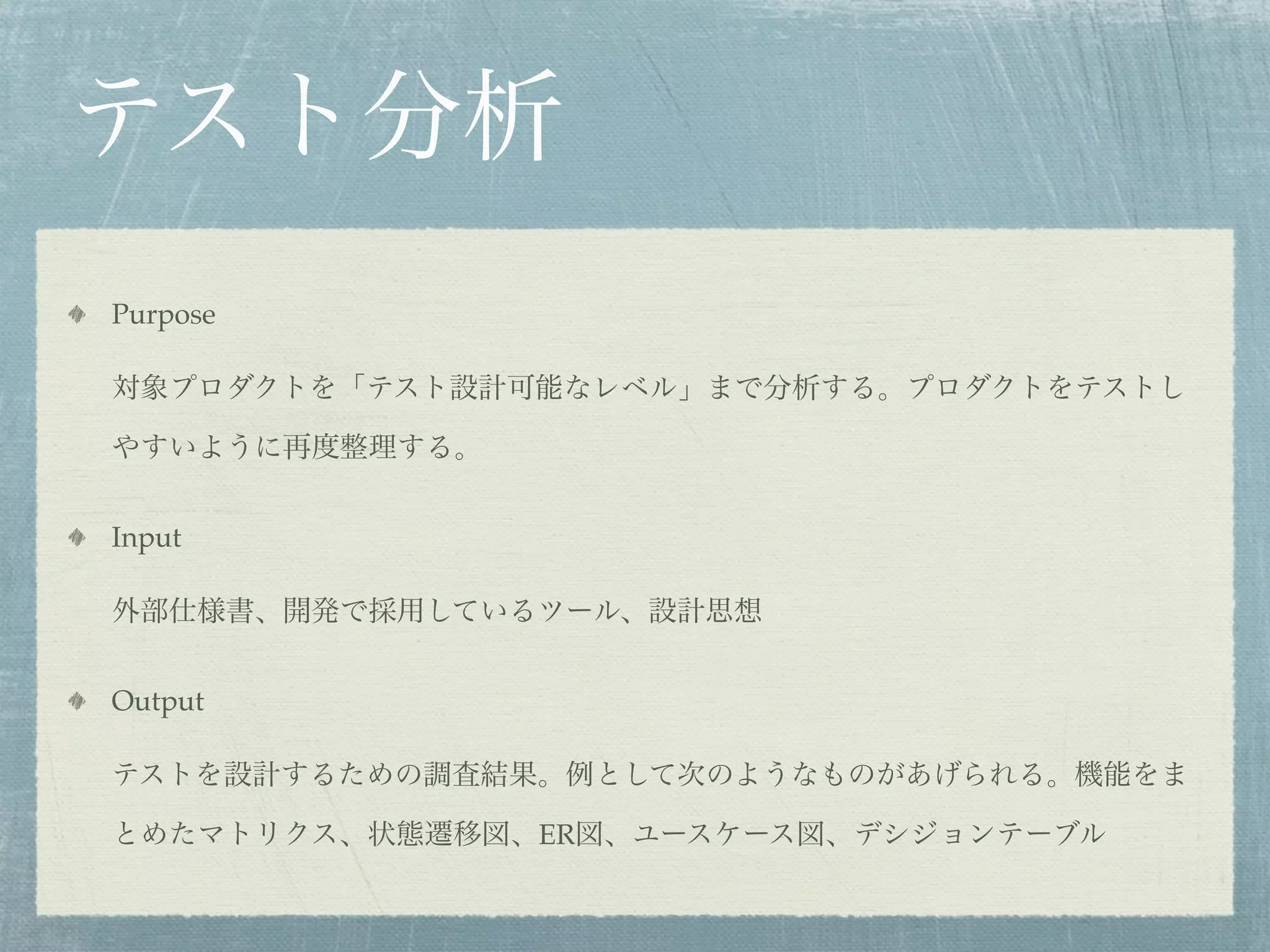 テスト分析
Purpose

対象プロダクトを「テスト設計可能なレベル」まで分析する。プロダクトをテストし

やすいように再度整理する。


Input

外部仕様書、開発で採用しているツール、設計思想


Output

テストを設計するための調査結果。例として次のようなものがあげられる。機能をま

とめたマトリクス、状態遷移図、ER図、ユースケース図、デシジョンテーブル
 