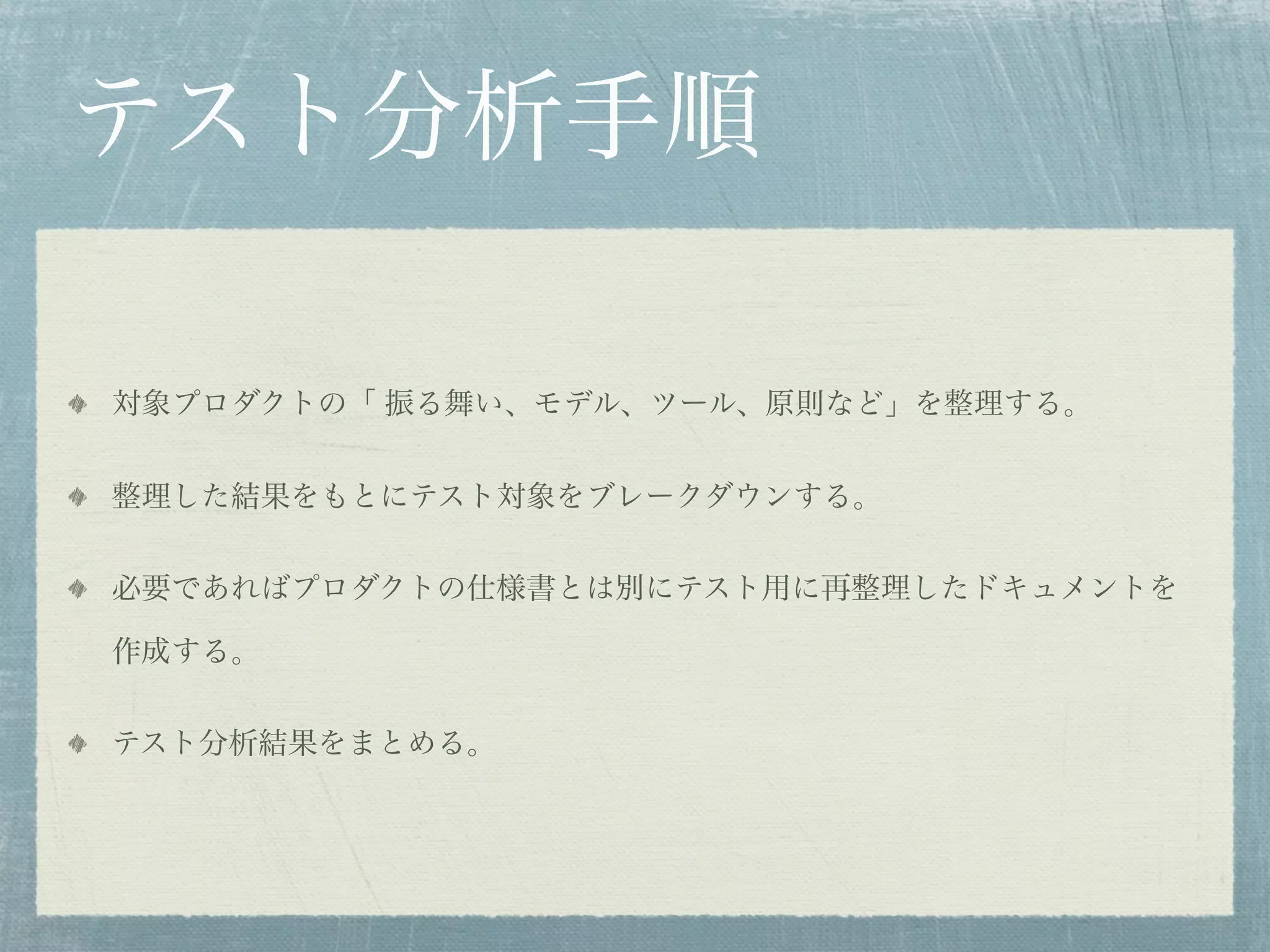 テスト分析手順

対象プロダクトの「 振る舞い、モデル、ツール、原則など」を整理する。


整理した結果をもとにテスト対象をブレークダウンする。


必要であればプロダクトの仕様書とは別にテスト用に再整理したドキュメントを

作成する。


テスト分析結果をまとめる。
 