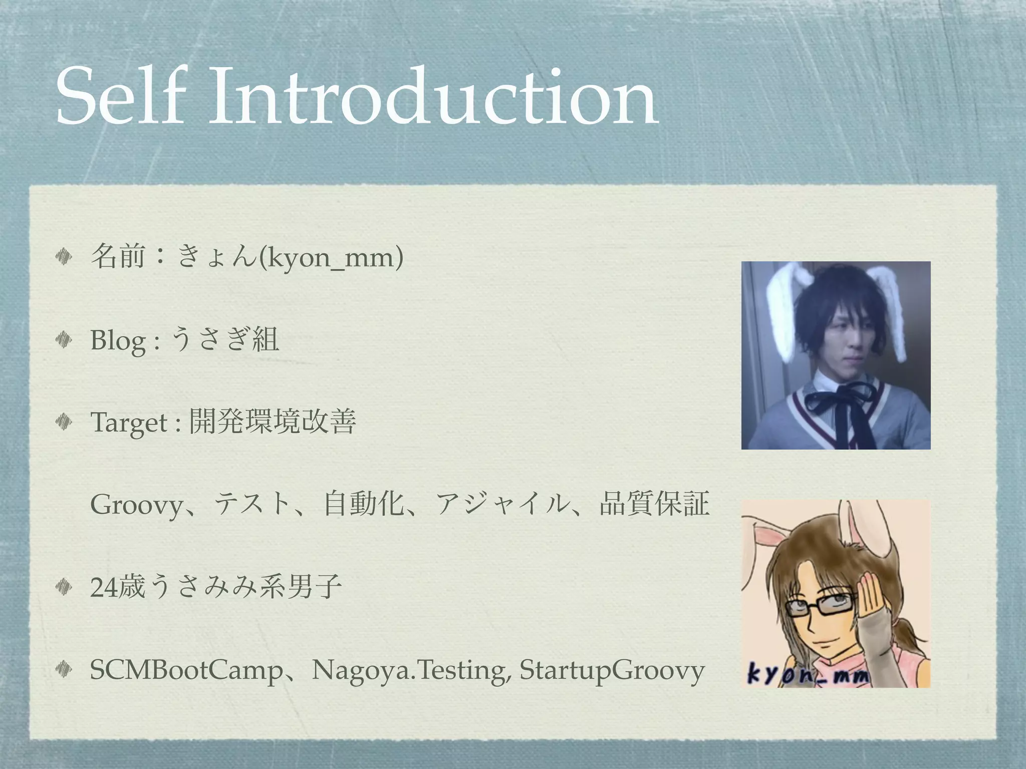 Self Introduction
名前：きょん(kyon_mm)

Blog : うさぎ組

Target : 開発環境改善

Groovy、テスト、自動化、アジャイル、品質保証

24歳うさみみ系男子

SCMBootCamp、Nagoya.Testing, StartupGroovy
 