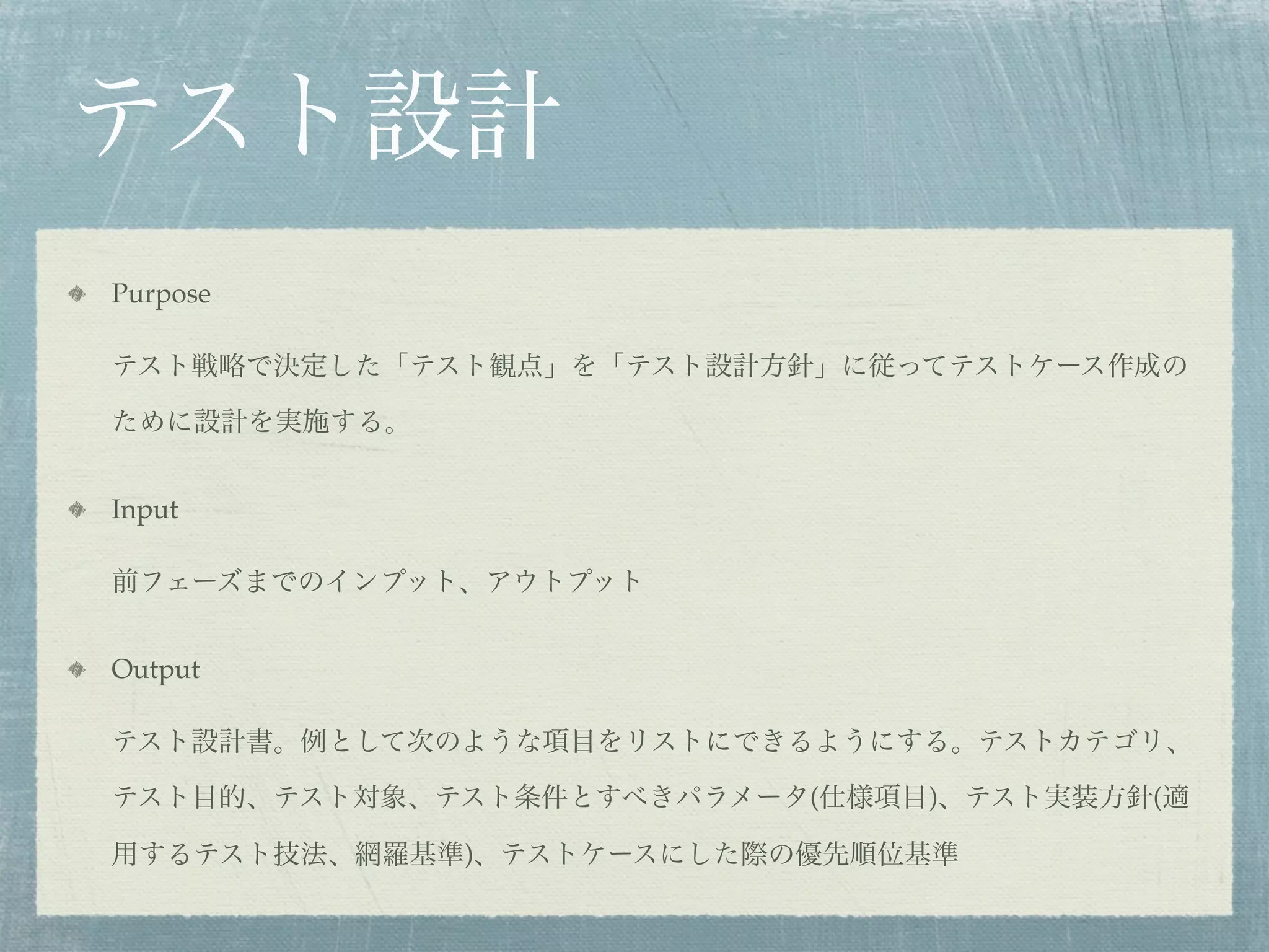 テスト設計
Purpose

テスト戦略で決定した「テスト観点」を「テスト設計方針」に従ってテストケース作成の

ために設計を実施する。


Input

前フェーズまでのインプット、アウトプット


Output

テスト設計書。例として次のような項目をリストにできるようにする。テストカテゴリ、

テスト目的、テスト対象、テスト条件とすべきパラメータ(仕様項目)、テスト実装方針(適

用するテスト技法、網羅基準)、テストケースにした際の優先順位基準
 