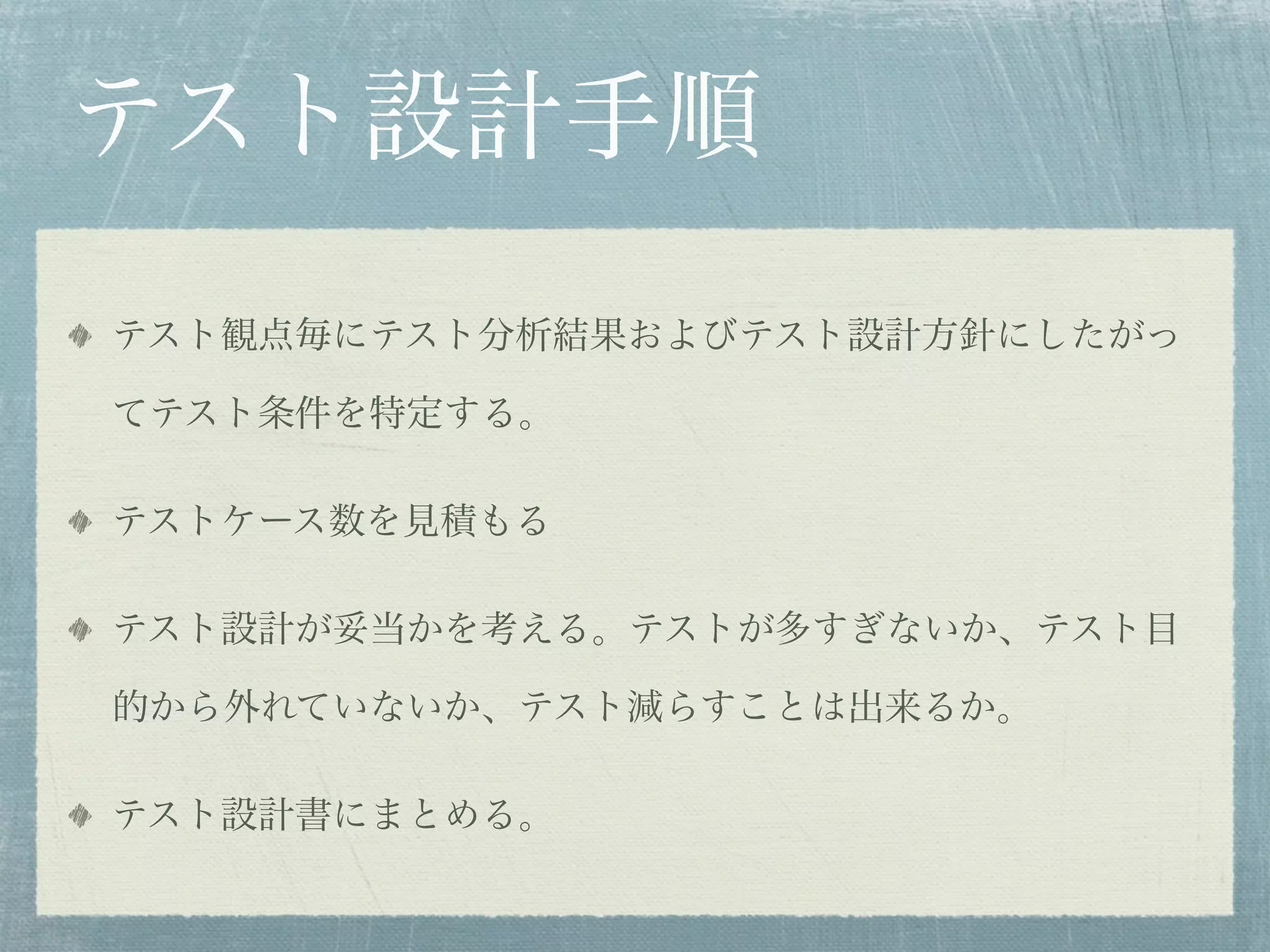 テスト設計手順
テスト観点毎にテスト分析結果およびテスト設計方針にしたがっ

てテスト条件を特定する。

テストケース数を見積もる

テスト設計が妥当かを考える。テストが多すぎないか、テスト目

的から外れていないか、テスト減らすことは出来るか。

テスト設計書にまとめる。
 