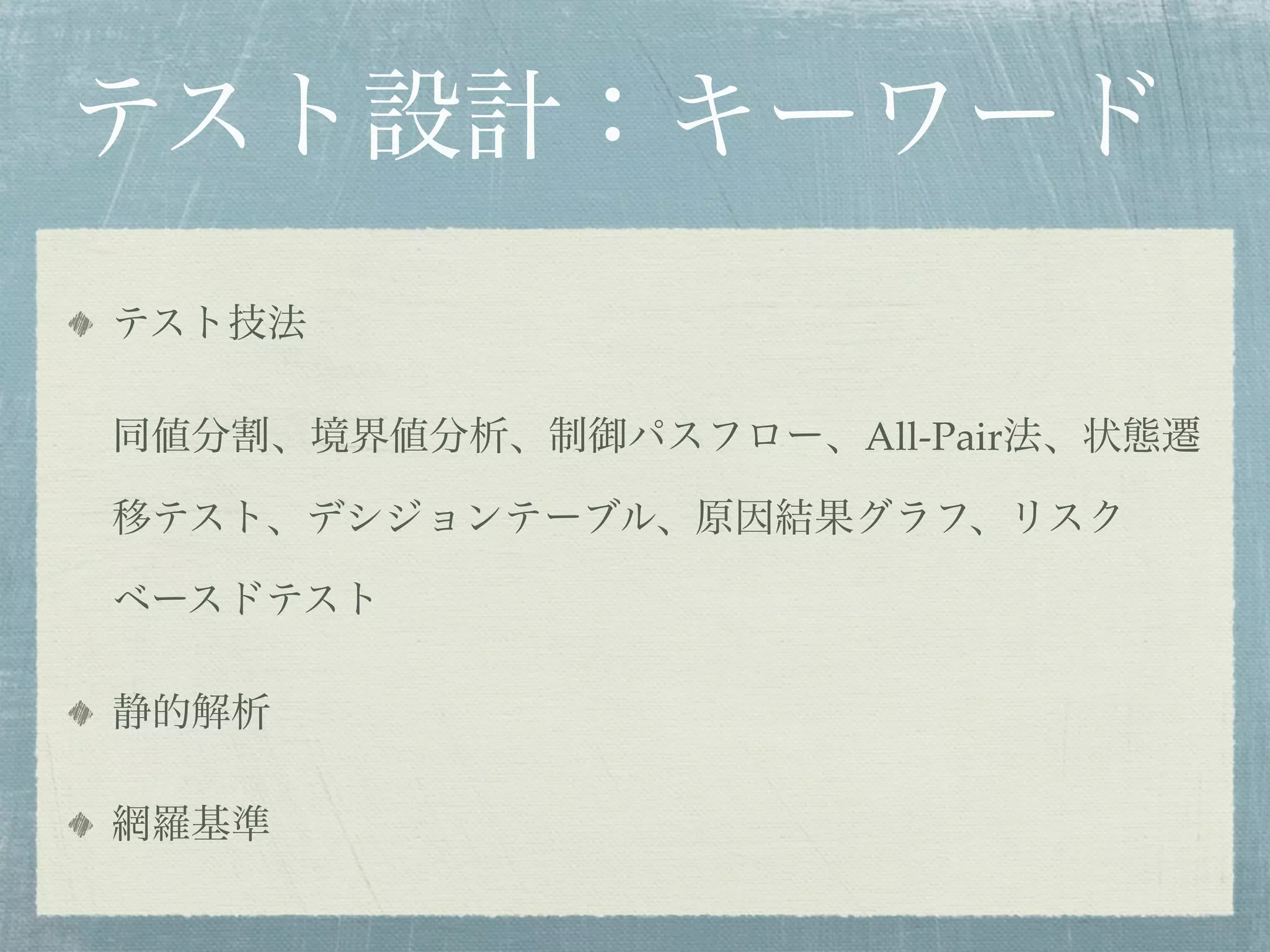 テスト設計：キーワード
テスト技法

同値分割、境界値分析、制御パスフロー、All-Pair法、状態遷

移テスト、デシジョンテーブル、原因結果グラフ、リスク

ベースドテスト

静的解析

網羅基準
 