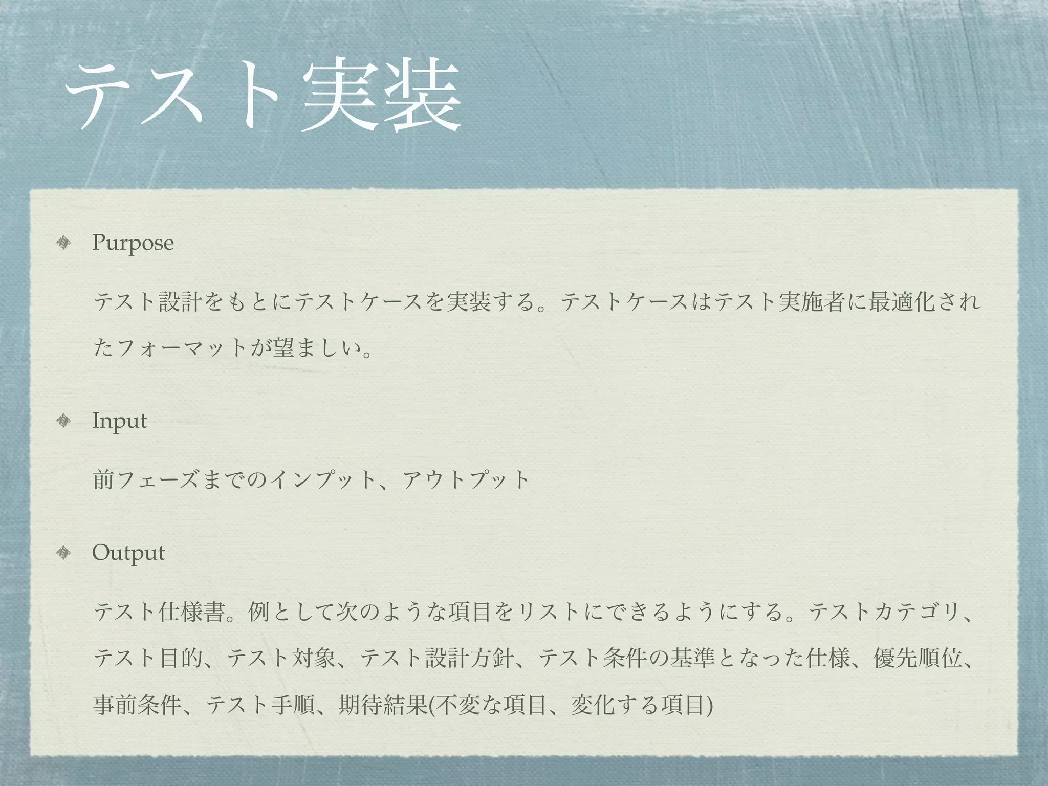 テスト実装
Purpose

テスト設計をもとにテストケースを実装する。テストケースはテスト実施者に最適化され

たフォーマットが望ましい。


Input

前フェーズまでのインプット、アウトプット


Output

テスト仕様書。例として次のような項目をリストにできるようにする。テストカテゴリ、

テスト目的、テスト対象、テスト設計方針、テスト条件の基準となった仕様、優先順位、

事前条件、テスト手順、期待結果(不変な項目、変化する項目)
 