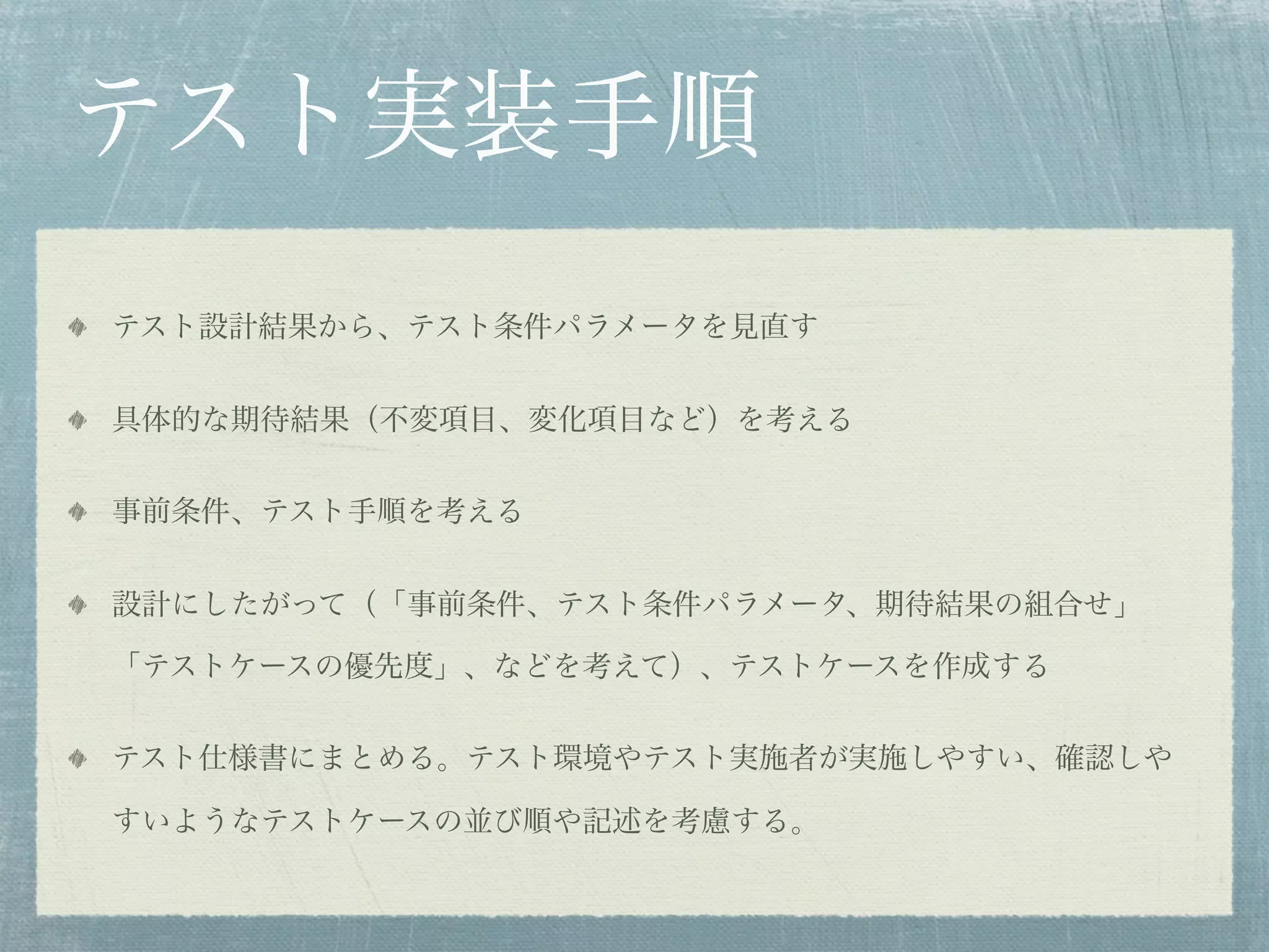 テスト実装手順
テスト設計結果から、テスト条件パラメータを見直す


具体的な期待結果（不変項目、変化項目など）を考える


事前条件、テスト手順を考える


設計にしたがって（「事前条件、テスト条件パラメータ、期待結果の組合せ」

「テストケースの優先度」、などを考えて）、テストケースを作成する


テスト仕様書にまとめる。テスト環境やテスト実施者が実施しやすい、確認しや

すいようなテストケースの並び順や記述を考慮する。
 