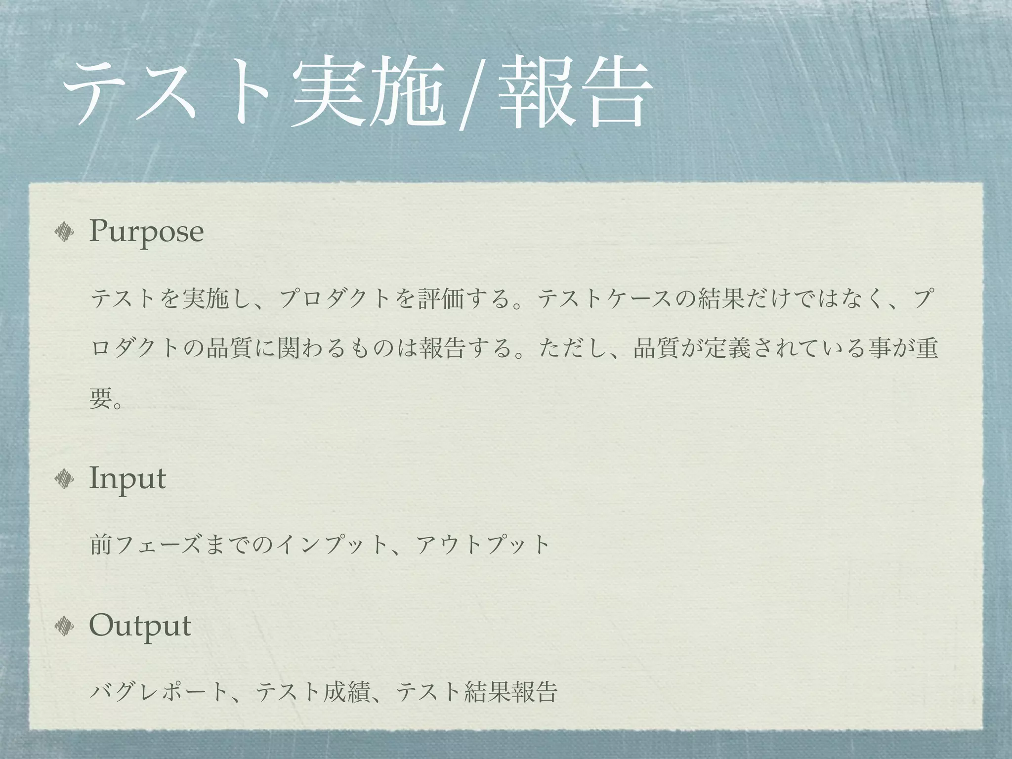 テスト実施/報告
Purpose

テストを実施し、プロダクトを評価する。テストケースの結果だけではなく、プ

ロダクトの品質に関わるものは報告する。ただし、品質が定義されている事が重

要。


Input

前フェーズまでのインプット、アウトプット


Output

バグレポート、テスト成績、テスト結果報告
 