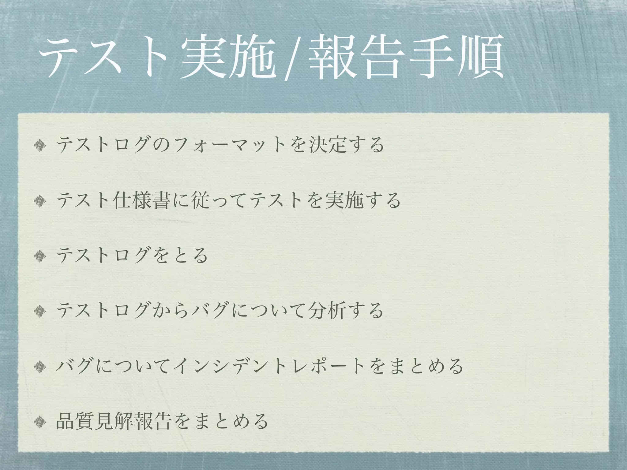 テスト実施/報告手順
テストログのフォーマットを決定する

テスト仕様書に従ってテストを実施する

テストログをとる

テストログからバグについて分析する

バグについてインシデントレポートをまとめる

品質見解報告をまとめる
 