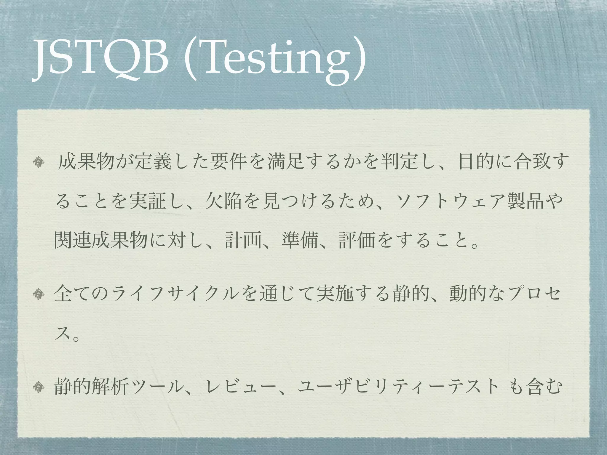 JSTQB (Testing)
 成果物が定義した要件を満足するかを判定し、目的に合致す

ることを実証し、欠陥を見つけるため、ソフトウェア製品や

関連成果物に対し、計画、準備、評価をすること。

全てのライフサイクルを通じて実施する静的、動的なプロセ

ス。

静的解析ツール、レビュー、ユーザビリティーテスト も含む
 