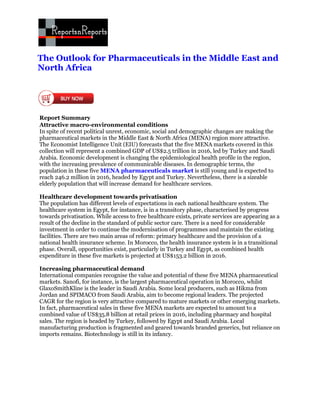 The Outlook for Pharmaceuticals in the Middle East and
North Africa




Report Summary
Attractive macro-environmental conditions
In spite of recent political unrest, economic, social and demographic changes are making the
pharmaceutical markets in the Middle East & North Africa (MENA) region more attractive.
The Economist Intelligence Unit (EIU) forecasts that the five MENA markets covered in this
collection will represent a combined GDP of US$2.5 trillion in 2016, led by Turkey and Saudi
Arabia. Economic development is changing the epidemiological health profile in the region,
with the increasing prevalence of communicable diseases. In demographic terms, the
population in these five MENA pharmaceuticals market is still young and is expected to
reach 246.2 million in 2016, headed by Egypt and Turkey. Nevertheless, there is a sizeable
elderly population that will increase demand for healthcare services.

Healthcare development towards privatisation
The population has different levels of expectations in each national healthcare system. The
healthcare system in Egypt, for instance, is in a transitory phase, characterised by progress
towards privatisation. While access to free healthcare exists, private services are appearing as a
result of the decline in the standard of public sector care. There is a need for considerable
investment in order to continue the modernisation of programmes and maintain the existing
facilities. There are two main areas of reform: primary healthcare and the provision of a
national health insurance scheme. In Morocco, the health insurance system is in a transitional
phase. Overall, opportunities exist, particularly in Turkey and Egypt, as combined health
expenditure in these five markets is projected at US$153.2 billion in 2016.

Increasing pharmaceutical demand
International companies recognise the value and potential of these five MENA pharmaceutical
markets. Sanofi, for instance, is the largest pharmaceutical operation in Morocco, whilst
GlaxoSmithKline is the leader in Saudi Arabia. Some local producers, such as Hikma from
Jordan and SPIMACO from Saudi Arabia, aim to become regional leaders. The projected
CAGR for the region is very attractive compared to mature markets or other emerging markets.
In fact, pharmaceutical sales in these five MENA markets are expected to amount to a
combined value of US$35.8 billion at retail prices in 2016, including pharmacy and hospital
sales. The region is headed by Turkey, followed by Egypt and Saudi Arabia. Local
manufacturing production is fragmented and geared towards branded generics, but reliance on
imports remains. Biotechnology is still in its infancy.
 