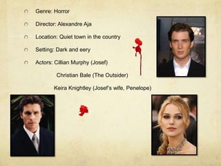 Genre: Horror

Director: Alexandre Aja

Location: Quiet town in the country

Setting: Dark and eery

Actors: Cillian Murphy (Josef)

        Christian Bale (The Outsider)

       Keira Knightley (Josef’s wife, Penelope)
 