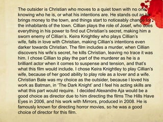 The outsider is Christian who moves to a quiet town with no one
knowing who he is, or what his intentions are. He stands out as he
brings money to the town, and things start to noticeably change for
the inhabitants of the town. Cillian plays the role of Josef, who does
everything in his power to find out Christian’s secret, making him a
sworn enemy of Cillian’s. Keira Knightley who plays Cillian’s
wife, falls in love with Christian, making Cillian’s intentions even
darker towards Christian. The film includes a murder, when Cillian
discovers his wife’s secret, he kills Christian, leaving no trace it was
him. I chose Cillian to play the part of the murderer as he is a
brilliant actor when it comes to suspense and tension, and that’s
what this film would include. I chose Keira Knightley to play Cillian’s
wife, because of her good ability to play role as a lover and a wife.
Christian Bale was my choice as the outsider, because I loved his
work as Batman, in ‘The Dark Knight’ and I feel his acting skills are
what this part would require. I decided Alexandre Aja would be a
good choice as director due to him directing the films The Hills Have
Eyes in 2006, and his work with Mirrors, produced in 2008. He is
famously known for directing horror movies, so he was a good
choice of director for this film.
 