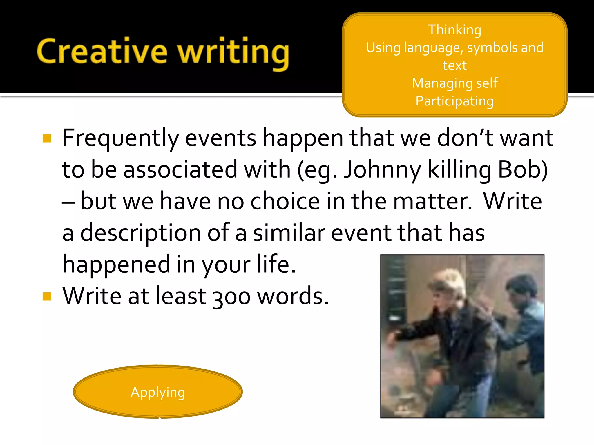 Thinking
                                Using language, symbols and
                                            text
                                        Managing self
                                        Participating

   Frequently events happen that we don’t want
    to be associated with (eg. Johnny killing Bob)
    – but we have no choice in the matter. Write
    a description of a similar event that has
    happened in your life.
   Write at least 300 words.


          Applying
 