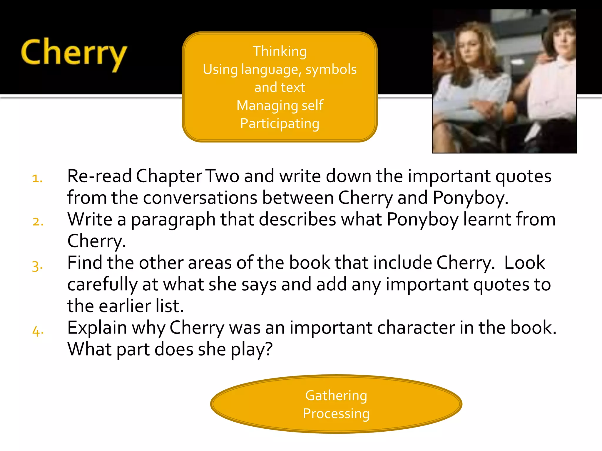 Thinking
                     Using language, symbols
                             and text
                          Managing self
                           Participating


1.   Re-read Chapter Two and write down the important quotes
     from the conversations between Cherry and Ponyboy.
2.   Write a paragraph that describes what Ponyboy learnt from
     Cherry.
3.   Find the other areas of the book that include Cherry. Look
     carefully at what she says and add any important quotes to
     the earlier list.
4.   Explain why Cherry was an important character in the book.
     What part does she play?

                                   Gathering
                                   Processing
 
