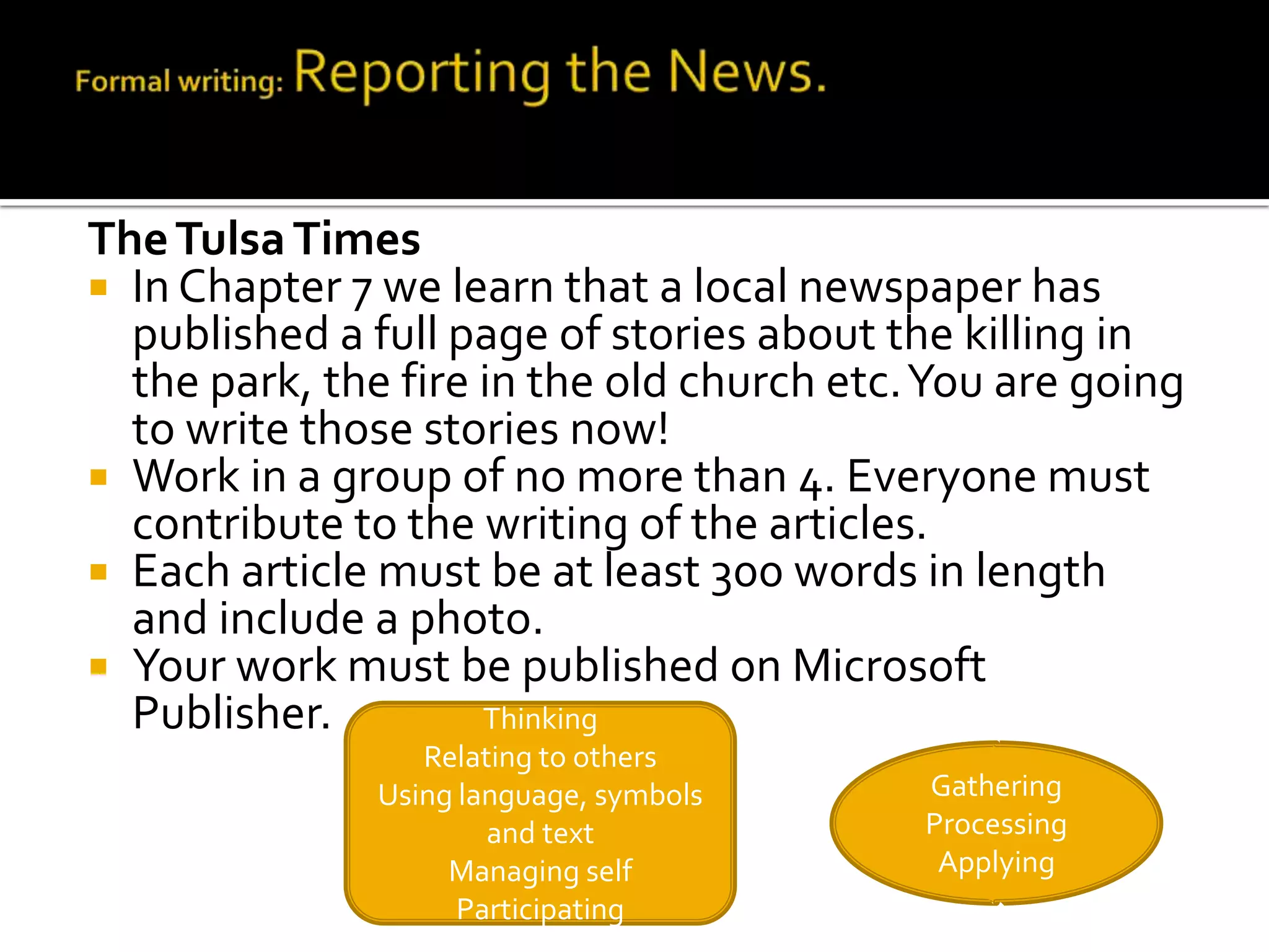 The Tulsa Times
 In Chapter 7 we learn that a local newspaper has
  published a full page of stories about the killing in
  the park, the fire in the old church etc. You are going
  to write those stories now!
 Work in a group of no more than 4. Everyone must
  contribute to the writing of the articles.
 Each article must be at least 300 words in length
  and include a photo.
 Your work must be published on Microsoft
  Publisher.         Thinking
                  Relating to others
               Using language, symbols     Gathering
                       and text            Processing
                    Managing self           Applying
                     Participating
 