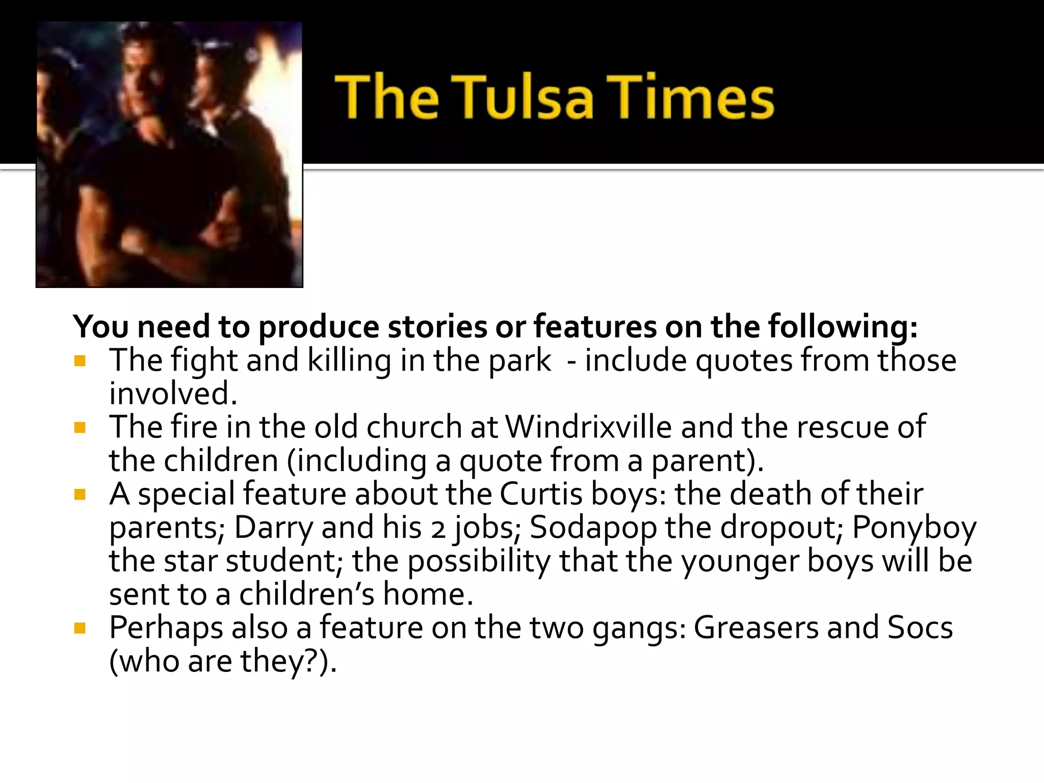You need to produce stories or features on the following:
 The fight and killing in the park - include quotes from those
  involved.
 The fire in the old church at Windrixville and the rescue of
  the children (including a quote from a parent).
 A special feature about the Curtis boys: the death of their
  parents; Darry and his 2 jobs; Sodapop the dropout; Ponyboy
  the star student; the possibility that the younger boys will be
  sent to a children’s home.
 Perhaps also a feature on the two gangs: Greasers and Socs
  (who are they?).
 