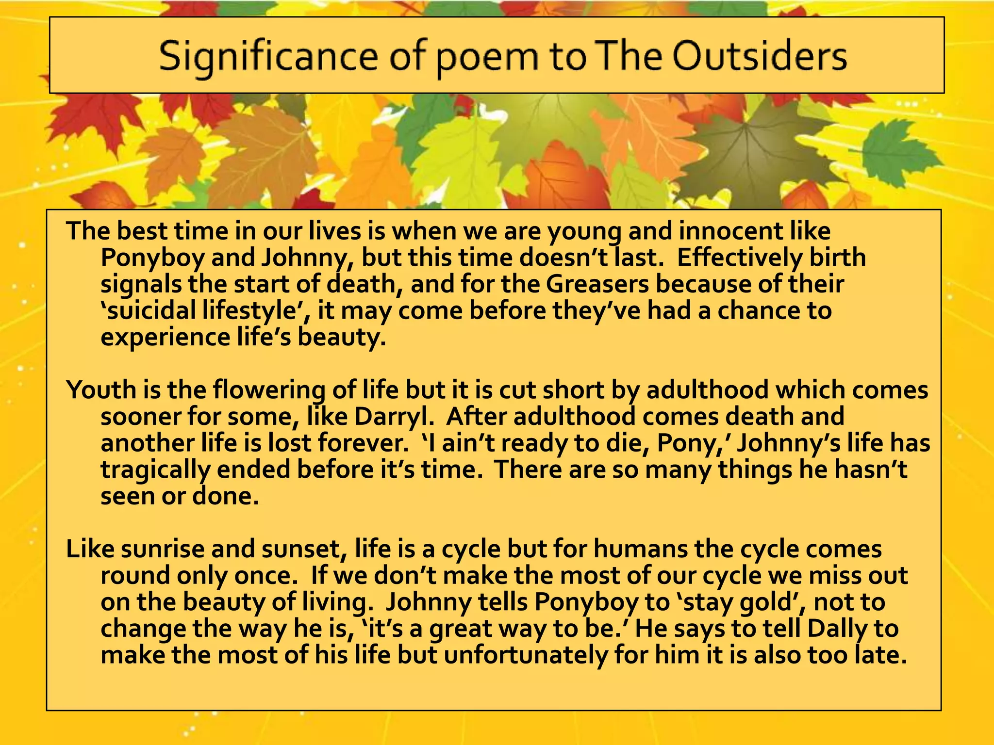 The best time in our lives is when we are young and innocent like
  Ponyboy and Johnny, but this time doesn’t last. Effectively birth
  signals the start of death, and for the Greasers because of their
  ‘suicidal lifestyle’, it may come before they’ve had a chance to
  experience life’s beauty.
Youth is the flowering of life but it is cut short by adulthood which comes
  sooner for some, like Darryl. After adulthood comes death and
  another life is lost forever. ‘I ain’t ready to die, Pony,’ Johnny’s life has
  tragically ended before it’s time. There are so many things he hasn’t
  seen or done.
Like sunrise and sunset, life is a cycle but for humans the cycle comes
   round only once. If we don’t make the most of our cycle we miss out
   on the beauty of living. Johnny tells Ponyboy to ‘stay gold’, not to
   change the way he is, ‘it’s a great way to be.’ He says to tell Dally to
   make the most of his life but unfortunately for him it is also too late.
 