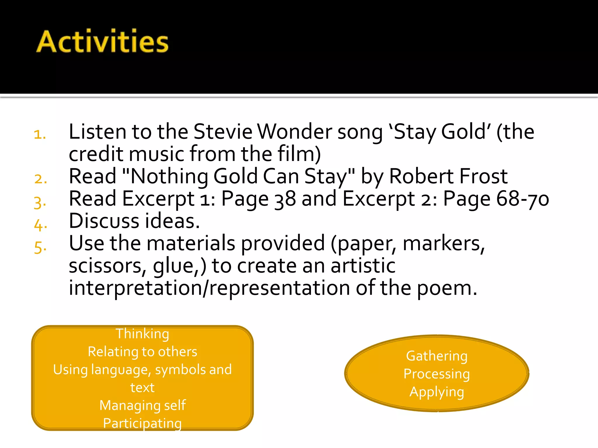 1.     Listen to the Stevie Wonder song ‘Stay Gold’ (the
       credit music from the film)
2.     Read "Nothing Gold Can Stay" by Robert Frost
3.     Read Excerpt 1: Page 38 and Excerpt 2: Page 68-70
4.     Discuss ideas.
5.     Use the materials provided (paper, markers,
       scissors, glue,) to create an artistic
       interpretation/representation of the poem.
               Thinking
          Relating to others             Gathering
     Using language, symbols and         Processing
                 text                     Applying
             Managing self
             Participating
 