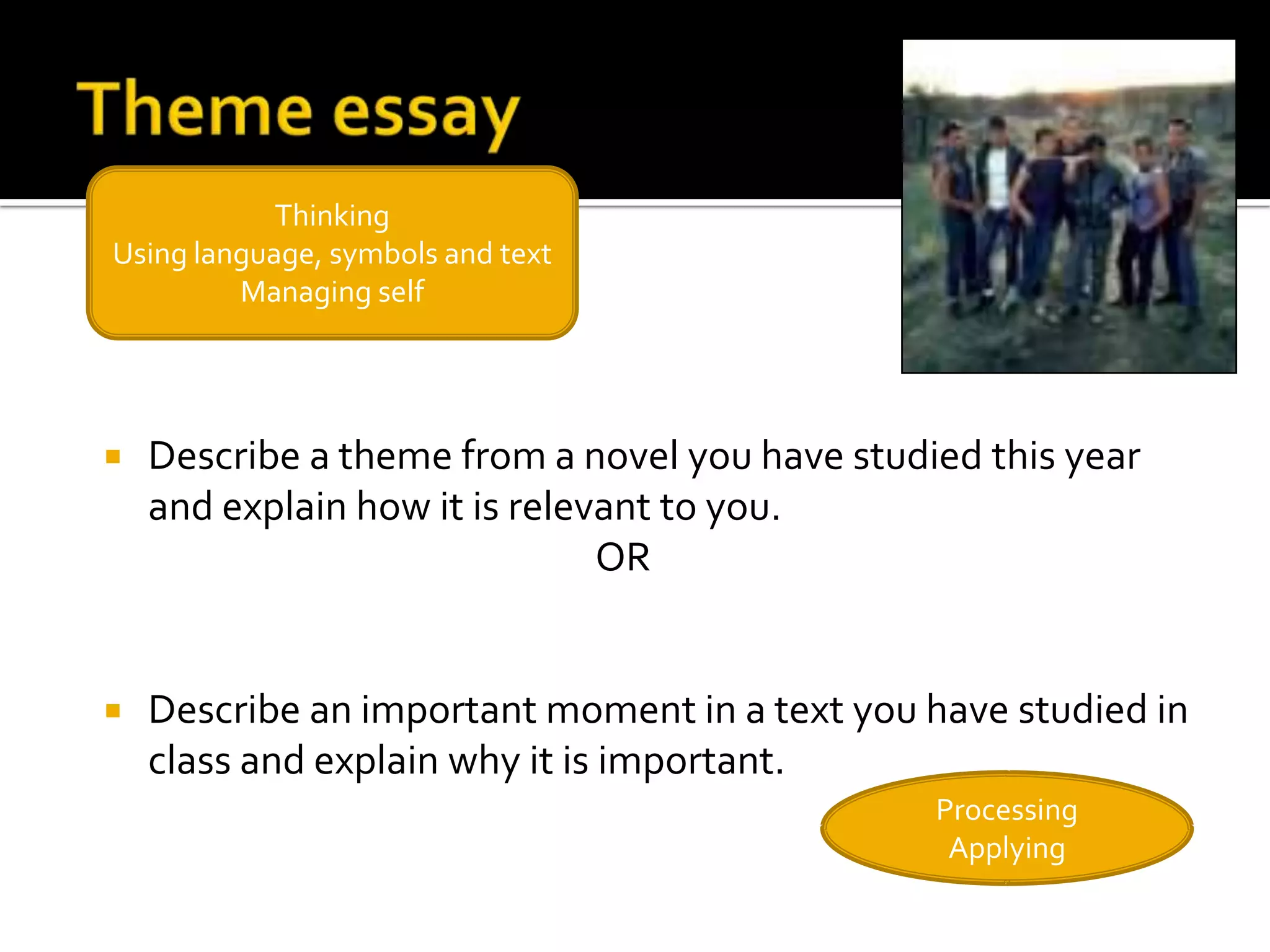 Thinking
Using language, symbols and text
         Managing self




   Describe a theme from a novel you have studied this year
    and explain how it is relevant to you.
                               OR


   Describe an important moment in a text you have studied in
    class and explain why it is important.
                                                Processing
                                                 Applying
 