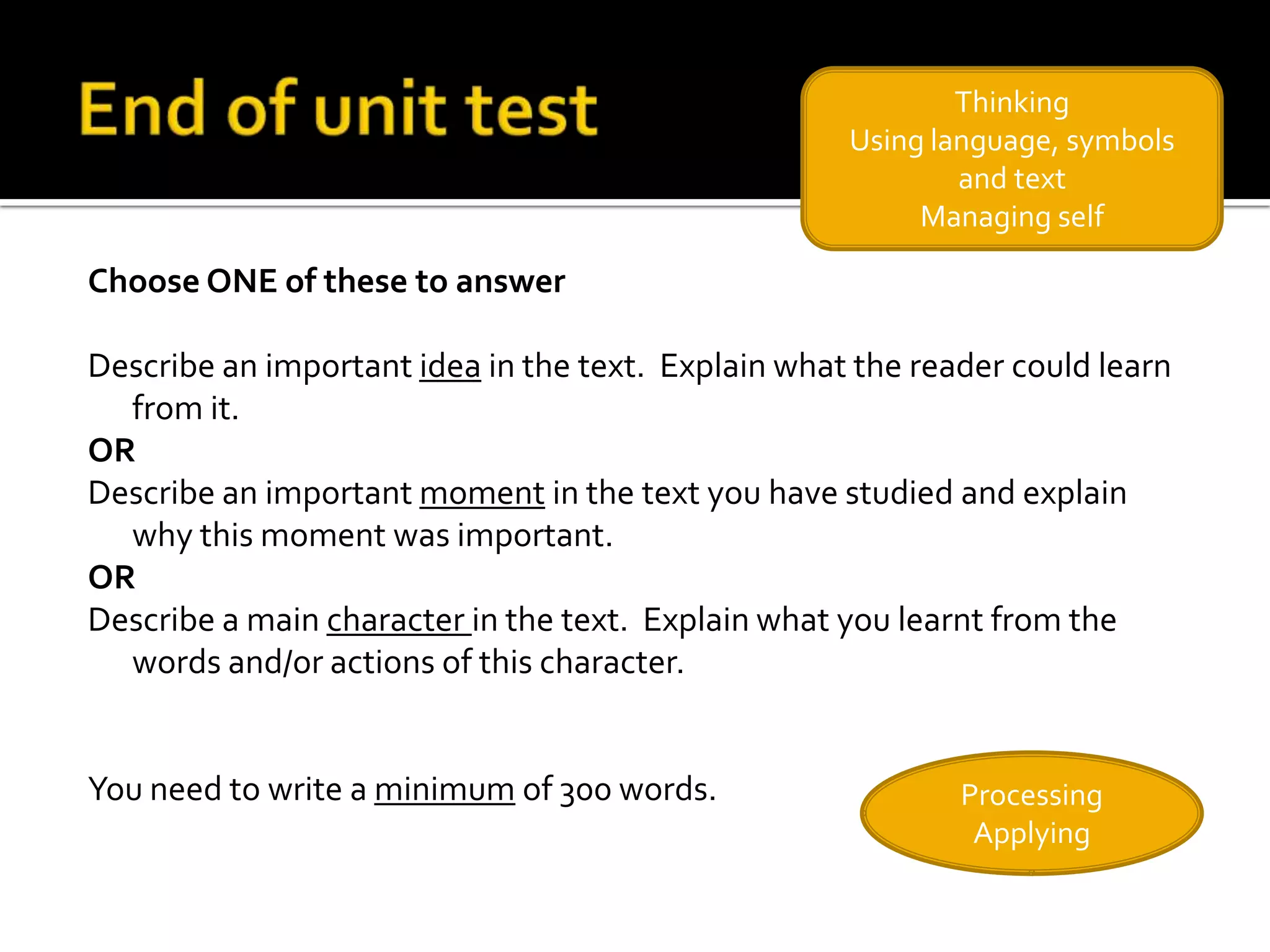 Thinking
                                                    Using language, symbols
                                                            and text
                                                         Managing self

Choose ONE of these to answer

Describe an important idea in the text. Explain what the reader could learn
  from it.
OR
Describe an important moment in the text you have studied and explain
  why this moment was important.
OR
Describe a main character in the text. Explain what you learnt from the
  words and/or actions of this character.


You need to write a minimum of 300 words.                   Processing
                                                             Applying
 