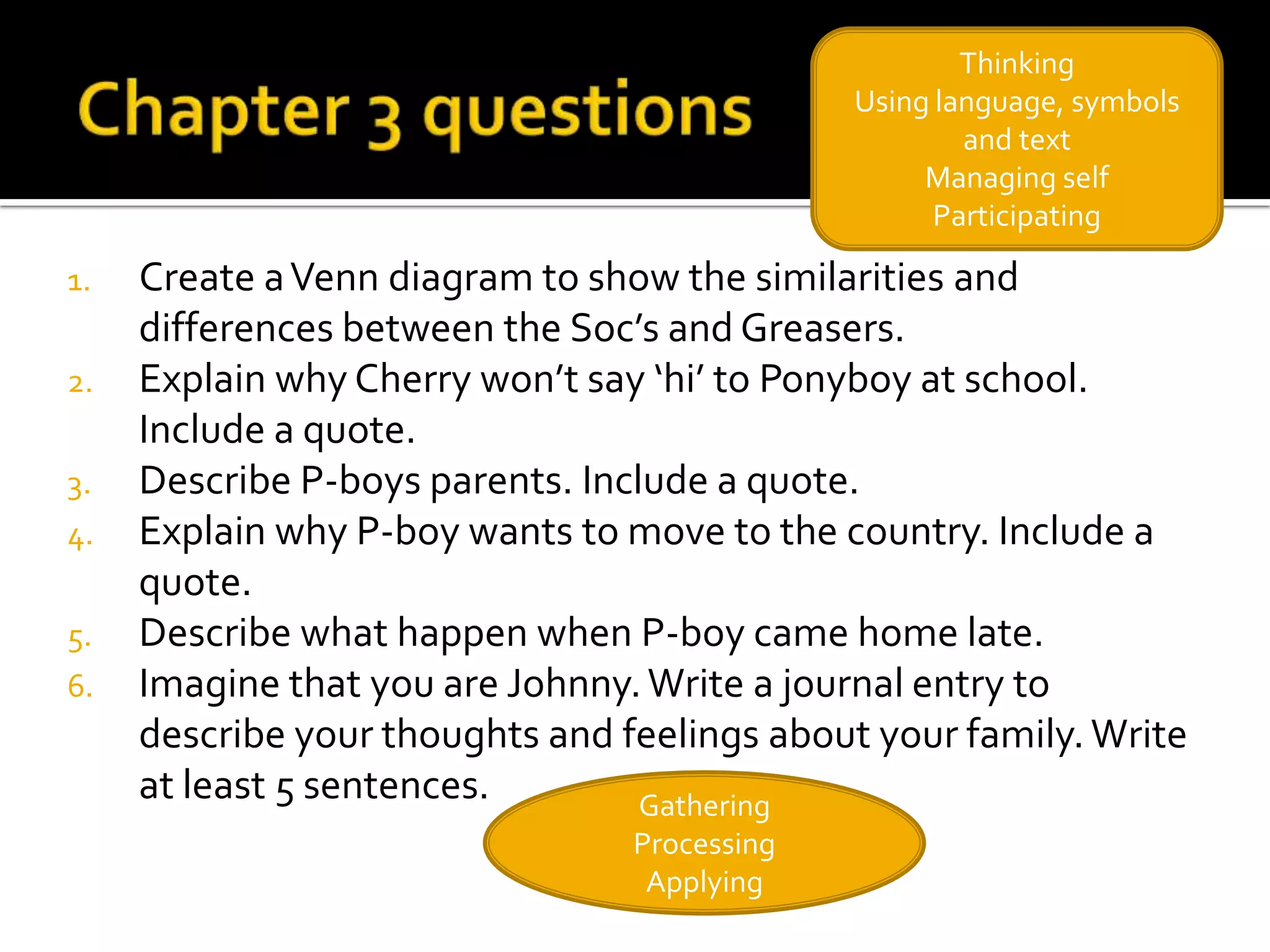 Thinking
                                              Using language, symbols
                                                      and text
                                                   Managing self
                                                    Participating

1.   Create a Venn diagram to show the similarities and
     differences between the Soc’s and Greasers.
2.   Explain why Cherry won’t say ‘hi’ to Ponyboy at school.
     Include a quote.
3.   Describe P-boys parents. Include a quote.
4.   Explain why P-boy wants to move to the country. Include a
     quote.
5.   Describe what happen when P-boy came home late.
6.   Imagine that you are Johnny. Write a journal entry to
     describe your thoughts and feelings about your family. Write
     at least 5 sentences.        Gathering
                                 Processing
                                  Applying
 