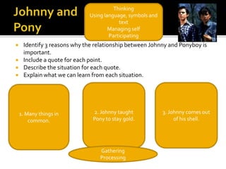 Thinking
                             Using language, symbols and
                                         text
                                     Managing self
                                     Participating
    Identify 3 reasons why the relationship between Johnny and Ponyboy is
     important.
    Include a quote for each point.
    Describe the situation for each quote.
    Explain what we can learn from each situation.




    1. Many things in          2. Johnny taught            3. Johnny comes out
        common.                Pony to stay gold.               of his shell.




                                  Gathering
                                  Processing
 