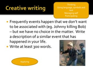 Thinking
                                Using language, symbols and
                                            text
                                        Managing self
                                        Participating

   Frequently events happen that we don’t want
    to be associated with (eg. Johnny killing Bob)
    – but we have no choice in the matter. Write
    a description of a similar event that has
    happened in your life.
   Write at least 300 words.


          Applying
 