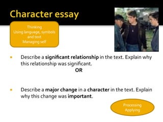 Thinking
    Using language, symbols
            and text
         Managing self


       Describe a signiﬁcant relationship in the text. Explain why
        this relationship was signiﬁcant.
                                 OR


       Describe a major change in a character in the text. Explain
        why this change was important.
                                                      Processing
                                                       Applying
 