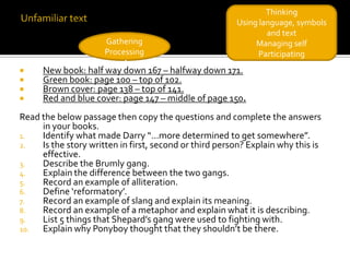 Thinking
                                                        Using language, symbols
                                                                and text
                      Gathering                              Managing self
                      Processing                              Participating
     New book: half way down 167 – halfway down 171.
     Green book: page 100 – top of 102.
     Brown cover: page 138 – top of 141.
     Red and blue cover: page 147 – middle of page 150.
Read the below passage then copy the questions and complete the answers
     in your books.
1.   Identify what made Darry “…more determined to get somewhere”.
2.   Is the story written in first, second or third person? Explain why this is
     effective.
3.   Describe the Brumly gang.
4.   Explain the difference between the two gangs.
5.   Record an example of alliteration.
6.   Define ‘reformatory’.
7.   Record an example of slang and explain its meaning.
8.   Record an example of a metaphor and explain what it is describing.
9.   List 5 things that Shepard’s gang were used to fighting with.
10.  Explain why Ponyboy thought that they shouldn’t be there.
 