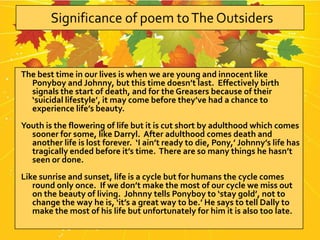 The best time in our lives is when we are young and innocent like
  Ponyboy and Johnny, but this time doesn’t last. Effectively birth
  signals the start of death, and for the Greasers because of their
  ‘suicidal lifestyle’, it may come before they’ve had a chance to
  experience life’s beauty.
Youth is the flowering of life but it is cut short by adulthood which comes
  sooner for some, like Darryl. After adulthood comes death and
  another life is lost forever. ‘I ain’t ready to die, Pony,’ Johnny’s life has
  tragically ended before it’s time. There are so many things he hasn’t
  seen or done.
Like sunrise and sunset, life is a cycle but for humans the cycle comes
   round only once. If we don’t make the most of our cycle we miss out
   on the beauty of living. Johnny tells Ponyboy to ‘stay gold’, not to
   change the way he is, ‘it’s a great way to be.’ He says to tell Dally to
   make the most of his life but unfortunately for him it is also too late.
 