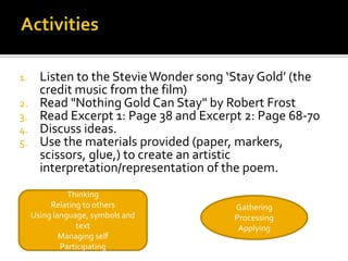 1.     Listen to the Stevie Wonder song ‘Stay Gold’ (the
       credit music from the film)
2.     Read "Nothing Gold Can Stay" by Robert Frost
3.     Read Excerpt 1: Page 38 and Excerpt 2: Page 68-70
4.     Discuss ideas.
5.     Use the materials provided (paper, markers,
       scissors, glue,) to create an artistic
       interpretation/representation of the poem.
               Thinking
          Relating to others             Gathering
     Using language, symbols and         Processing
                 text                     Applying
             Managing self
             Participating
 