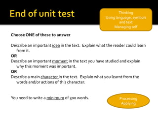 Thinking
                                                    Using language, symbols
                                                            and text
                                                         Managing self

Choose ONE of these to answer

Describe an important idea in the text. Explain what the reader could learn
  from it.
OR
Describe an important moment in the text you have studied and explain
  why this moment was important.
OR
Describe a main character in the text. Explain what you learnt from the
  words and/or actions of this character.


You need to write a minimum of 300 words.                   Processing
                                                             Applying
 