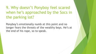 9. Why doesn’t Ponyboy feel scared
when he’s approached by the Socs in
the parking lot?
Ponyboy’s emotionally numb at this point and no
longer fears the threats of the wealthy boys. He’s at
the end of his rope, so to speak.
 