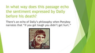 In what way does this passage echo
the sentiment expressed by Dally
before his death?
There’s an echo of Dally’s philosophy when Ponyboy
narrates that “if you got tough you didn’t get hurt.”
 