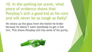 10. In the parking lot scene, what
piece of evidence shows that
Ponyboy’s still a good kid at his core
and will never be as tough as Dally?
He cleans up the glass from the bottle he broke
because he doesn’t want somebody to get a flat
tire. This shows Ponyboy still has some of his purity.
 
