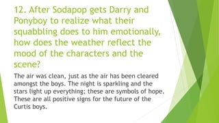 12. After Sodapop gets Darry and
Ponyboy to realize what their
squabbling does to him emotionally,
how does the weather reflect the
mood of the characters and the
scene?
The air was clean, just as the air has been cleared
amongst the boys. The night is sparkling and the
stars light up everything; these are symbols of hope.
These are all positive signs for the future of the
Curtis boys.
 