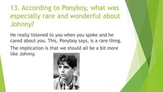 13. According to Ponyboy, what was
especially rare and wonderful about
Johnny?
He really listened to you when you spoke and he
cared about you. This, Ponyboy says, is a rare thing.
The implication is that we should all be a bit more
like Johnny.
 