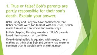 1. True or false? Bob’s parents are
partly responsible for their son’s
death. Explain your answer.
Both Randy and Ponyboy have commented that
Bob’s parents were too lenient with their son, which
made him act out in worse and worse ways.
In this chapter, Ponyboy wonders if Bob’s parents
loved him too much or too little.
Over-indulging Bob is equated with neglect here,
making us think that Bob and Johnny had more in
common than it would seem at first glance.
 