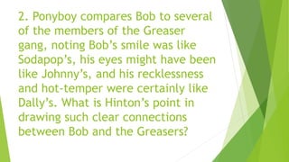 2. Ponyboy compares Bob to several
of the members of the Greaser
gang, noting Bob’s smile was like
Sodapop’s, his eyes might have been
like Johnny’s, and his recklessness
and hot-temper were certainly like
Dally’s. What is Hinton’s point in
drawing such clear connections
between Bob and the Greasers?
 
