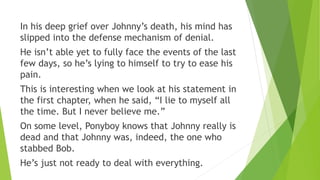 In his deep grief over Johnny’s death, his mind has
slipped into the defense mechanism of denial.
He isn’t able yet to fully face the events of the last
few days, so he’s lying to himself to try to ease his
pain.
This is interesting when we look at his statement in
the first chapter, when he said, “I lie to myself all
the time. But I never believe me.”
On some level, Ponyboy knows that Johnny really is
dead and that Johnny was, indeed, the one who
stabbed Bob.
He’s just not ready to deal with everything.
 