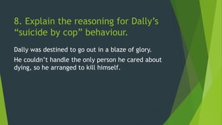 8. Explain the reasoning for Dally’s
“suicide by cop” behaviour.
Dally was destined to go out in a blaze of glory.
He couldn’t handle the only person he cared about
dying, so he arranged to kill himself.
 