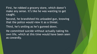 First, he robbed a grocery store, which doesn’t
make any sense. It’s like he was wanting to get
caught.
Second, he brandished his unloaded gun, knowing
that the police would view it as a threat.
Third, he’s smiling as he’s gunned down.
He committed suicide without actually taking his
own life, which at this time would have been seen
as cowardly.
 