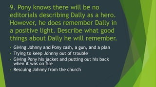 9. Pony knows there will be no
editorials describing Dally as a hero.
However, he does remember Dally in
a positive light. Describe what good
things about Dally he will remember.
• Giving Johnny and Pony cash, a gun, and a plan
• Trying to keep Johnny out of trouble
• Giving Pony his jacket and putting out his back
when it was on fire
• Rescuing Johnny from the church
 