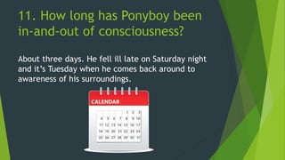 11. How long has Ponyboy been
in-and-out of consciousness?
About three days. He fell ill late on Saturday night
and it’s Tuesday when he comes back around to
awareness of his surroundings.
 