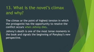 13. What is the novel’s climax
and why?
The climax or the point of highest tension in which
the protagonist has the opportunity to resolve the
conflict occurs when Johnny dies.
Johnny’s death is one of the most tense moments in
the book and signals the beginning of Ponyboy’s new
perspective.
 