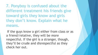 7. Ponyboy is confused about the
different treatment his friends give
toward girls they know and girls
they don’t know. Explain what he
means.
If the guys know a girl either from class or as
a friend/relative, they will be more
respectful. If the girl is a stranger, though,
they’ll be crude and disrespectful as they
check her out.
 