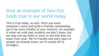 Give an example of how this
holds true in our world today.
This is true today, as well. Once you know
someone’s name and build a friendly relationship,
you’ll be more mindful of your manners. An example
is when we walk past students we don’t know, but
we stop and say hello or wave to the kids that we
know from class. We’re friendly and more open to
people we already know; we’re closed off to
strangers.
 