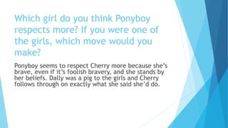 Which girl do you think Ponyboy
respects more? If you were one of
the girls, which move would you
make?
Ponyboy seems to respect Cherry more because she’s
brave, even if it’s foolish bravery, and she stands by
her beliefs. Dally was a pig to the girls and Cherry
follows through on exactly what she said she’d do.
 