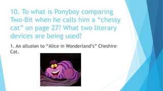 10. To what is Ponyboy comparing
Two-Bit when he calls him a “chessy
cat” on page 27? What two literary
devices are being used?
1. An allusion to “Alice in Wonderland’s” Cheshire
Cat.
 